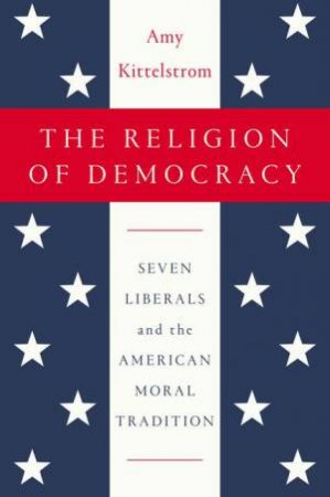 The Religion of Democracy: Seven Liberals and the American Moral Tradition by Amy Kittelstrom