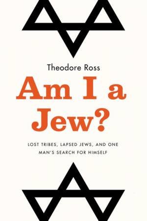 Am I A Jew?: Lost Tribes, Lapsed Jews, And One Man's Search For Himself by Theodore Ross