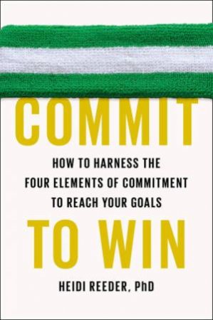 Commit to Win: How to Harness the Four Elements of Commitment to Reach Your Goals by Heidi Reeder