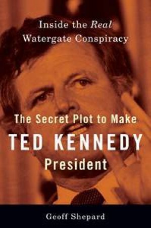 The Secret Plot to Make Ted Kennedy President by Geoff Shepard