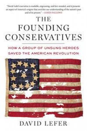 The Founding Conservatives: How a Group of Unsung Heroes Saved the American Revolution by David Lefer