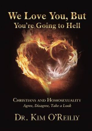 We Love You, But You're Going To Hell: Christians And Homosexuality - Agree, Disagree, Take A Look by Dr Kim O'Reilly