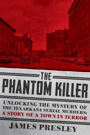 The Phantom Killer Unlocking the Mystery of the Texarkana Serial Murders by James Presley