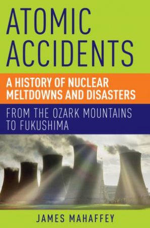 Atomic Accidents a History of Nuclear Meltdowns and Disasters by Mahaffey