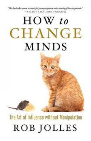 How to Change Minds; The Art of Influence without Manipulation by Rob Jolles