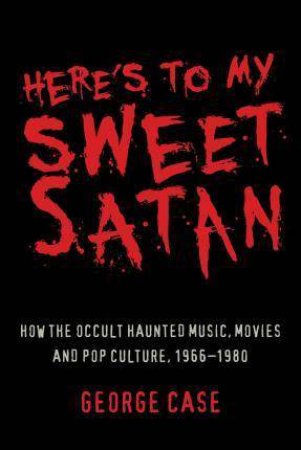 Here's To My Sweet Satan: How The Occult Haunted Music, Movies And Pop Culture, 1966-1980 by George Case