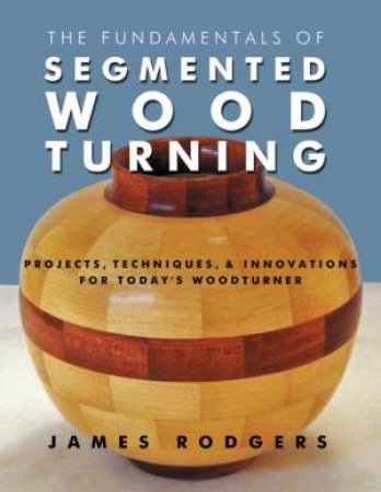 Fundamentals of Segmented Woodturning: Projects, Techniques & Innovations for Today's Woodturner by JAMES RODGERS