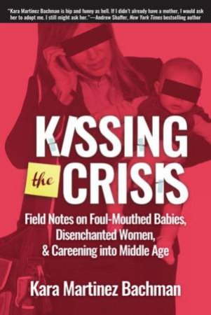 Kissing The Crisis: Field Notes On Foul-Mouthed Babies, Disenchanted Women And Careening Into Middle Age by Kara Martinez Bachman