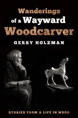 Wanderings Of A Wayward Woodcarver: Stories From A Life In Wood by Gerry Holzman