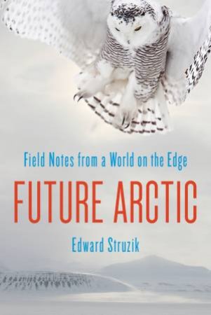 Future Arctic: Field Notes From A World On The Edge by Edward Struzik