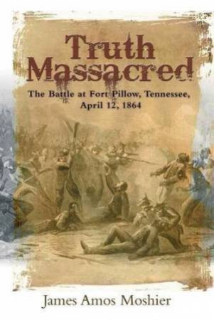 Truth Massacred: The Battle at Fort Pillow, Tennessee, April 12, 1864 by JAMES AMOS MOSHIER