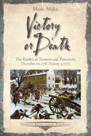 Victory Or Death: The Battles Of Trenton And Princeton by Mark Maloy