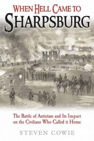 When Hell Came To Sharpsburg: The Battle Of Antietam And Its Impact On The Civilians Who Called It Home by Steven Cowie