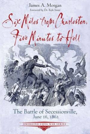 Six Miles From Charleston, Five Minutes To Hell: The Battle Of Seccessionville, June 16, 1862 by James A. Morgan