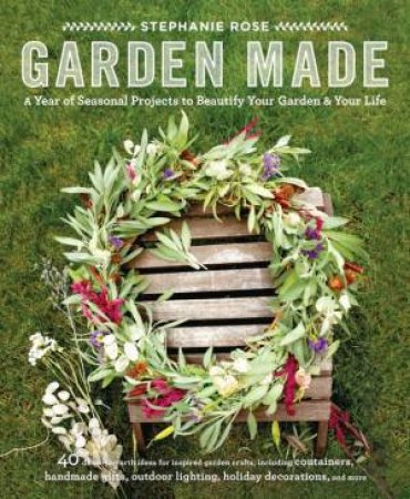 Garden Made: A Year of Seasonal Projects to Beautify Your Garden by Stephanie Rose