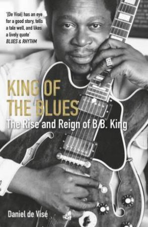 King Of The Blues: The Rise And Reign Of B. B. King by Daniel de Vise