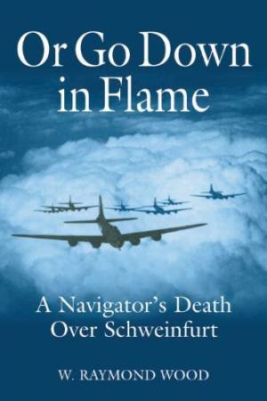 Or Go Down in Flame: A Navigator's Death Over Schweinfurt by WOOD W. RAYMOND