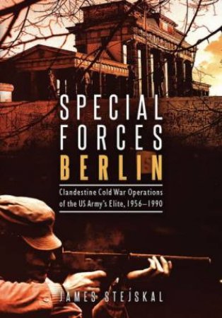 Special Forces Berlin: Clandestine Cold War Operations Of The US Army's Elite, 1956-1990 by James Stejskal