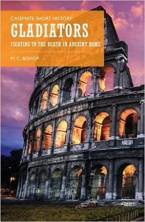 Gladiators: Fighting To The Death In Ancient Rome by M. C. Bishop