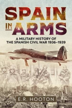 Spain In Arms: A Military History Of The Spanish Civil War 1936-1939 by E.R. Hooton