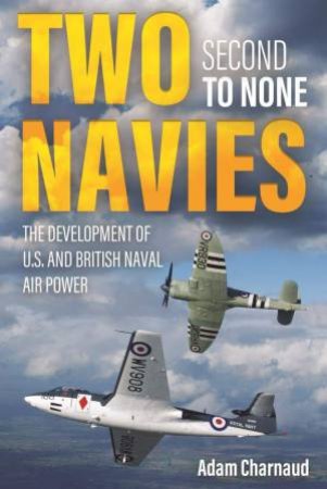 Two Navies Second To None: The Development Of U.S. And British Naval Air Power by Adam Charnaud