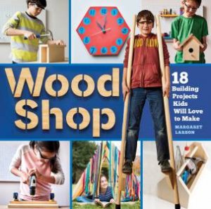 Wood Shop: 18 Building Projects Kids Will Love To Make by Margaret Larson