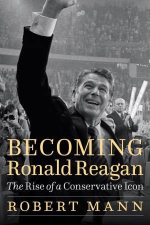 Becoming Ronald Reagan: The Rise Of A Conservative Icon by Robert Mann