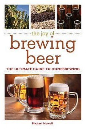 The Joy of Brewing Beer: The Ultimate Guide to Home Brewing by Michael Howell