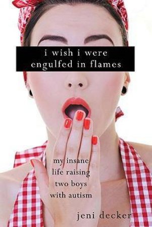 I Wish I Were Engulfed in Flames: My Insane Life Raising Two Sons with Autism by Jeni Decker