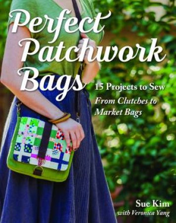 Perfect Patchwork Bags: 15 Projects To Sew From Clutches To Market Bags by Sue Kim & Veronica Yang