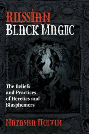 Russian Black Magic: The Beliefs And Practices Of Heretics And Blasphemers by Natasha Helvin