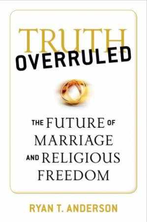 Truth Overruled: The Future of Marriage and Religious Freedom by Ryan T. Anderson