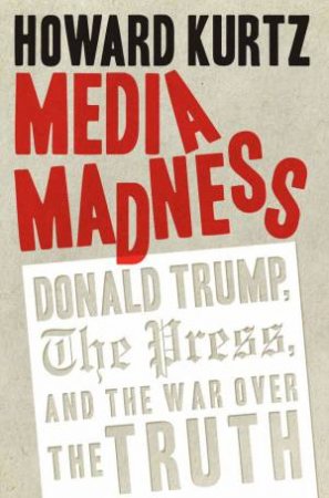 Media Madness: Donald Trump, The Press, And The War Over The Truth by Howard Kurtz