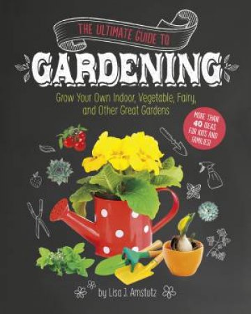 Ultimate Guide to Gardening: Grow Your Own Indoor, Vegetable, Fairy, and Other Great Gardens by LISA J. AMSTUTZ