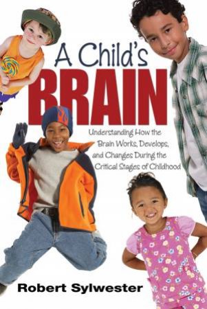 A Child's Brain Understanding How the Brain Works, Develops, and Changes During the Critical Stages of Childhood by Robert Sylwester