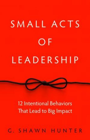 Small Acts Of Leadership: 12 Intentional Behaviors That Lead To Big Impact by G Shawn Hunter