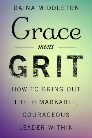 Grace Meets Grit: How To Bring Out The Remarkable, Courageous Leader Within by Daina Middleton