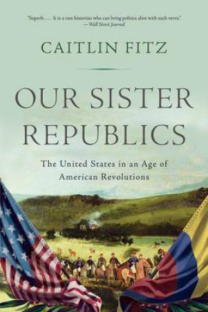 Our Sister Republics: The United States In An Age Of American Revolutions by Caitlin Fitz