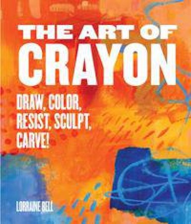 The Art Of Crayon: Carve, Melt, Sculpt, Resist, Color! by Lorraine Bell