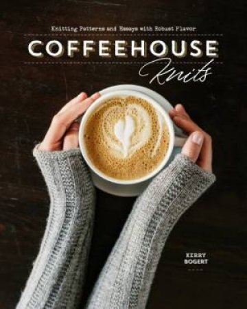 Coffeehouse Knits: Knitting Patterns And Essays With Robust Flavor by Kerry Bogert