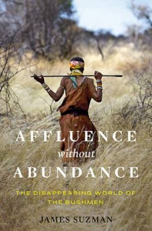 Affluence Without Abundance: The Disappearing World Of The Bushmen by James Suzman