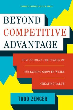 Beyond Competitive Advantage: How To Solve The Puzzle Of Sustaining Growth While Creating Value by Todd Zenger