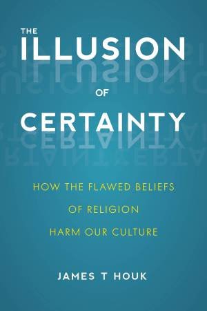 The Illusion Of Certainty: How The Flawed Beliefs Of Religion Harm Our Culture by James T. Houk