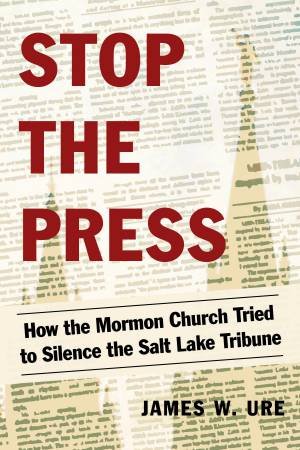 Stop The Press: How the Mormon Church Tried to Silence the Salt Lake Tribune by James W. Ure