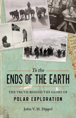 To The Ends Of The Earth: The Truth Behind the Glory of Polar Exploration by JOHN V. H. DIPPEL