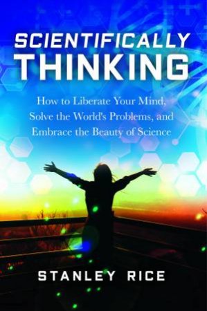 Scientifically Thinking: How to Liberate Your Mind, Solve the World's Problems, and Embrace the Beauty of Science by Stanley Rice