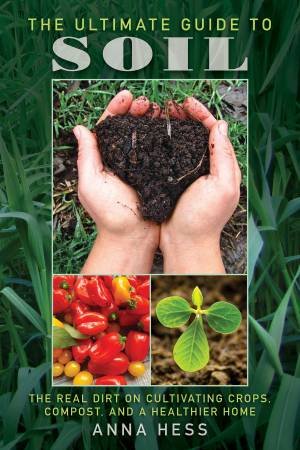 The Ultimate Guide To Soil: The Real Dirt On Cultivating Crops, Compost, And A Healthier Home by Anna Hess