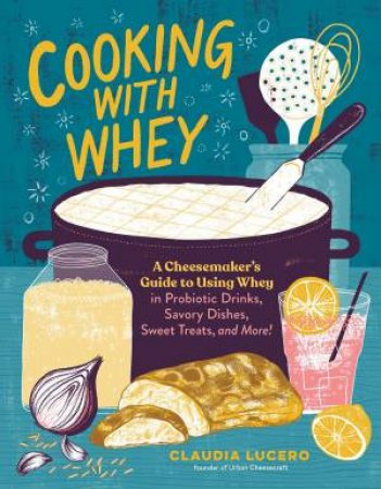 Cooking With Whey: A Cheesemaker's Guide To Using Whey In Probiotic Drinks, Savory Dishes, Sweet Treats, And More by Claudia Lucero