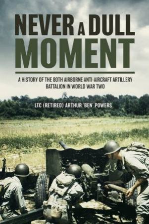 Never a Dull Moment: A History of the 80th Airborne Anti-Aircraft Artillery Battalion in World War Two by ARTHUR 'BEN' POWERS