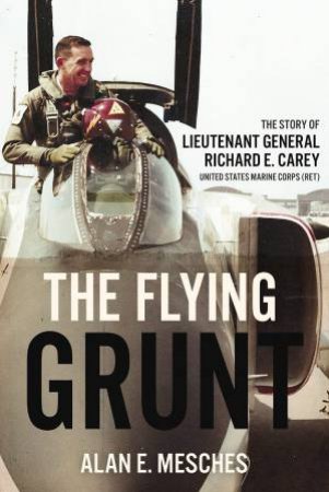 Flying Grunt: The Story of Lieutenant General Richard E. Carey, United States Marine Corps (Ret) by ALAN E. MESCHES